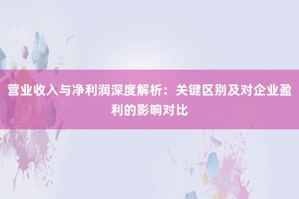 营业收入与净利润深度解析：关键区别及对企业盈利的影响对比
