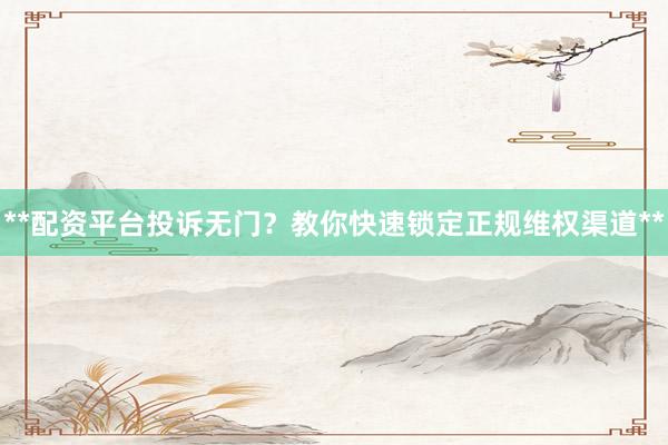 **配资平台投诉无门？教你快速锁定正规维权渠道**