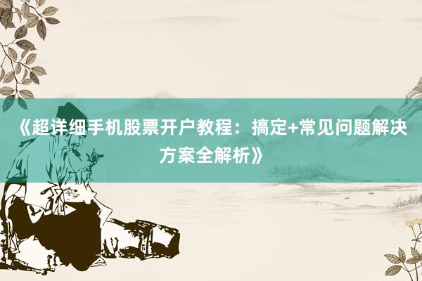 《超详细手机股票开户教程：搞定+常见问题解决方案全解析》